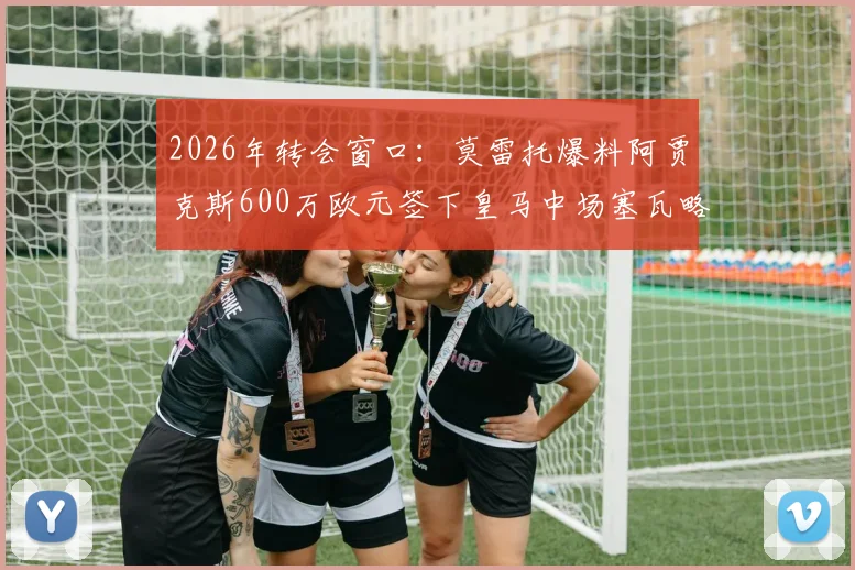 2026年转会窗口:莫雷托爆料阿贾克斯600万欧元签下皇马中场塞瓦略斯,交易详情及球员分析