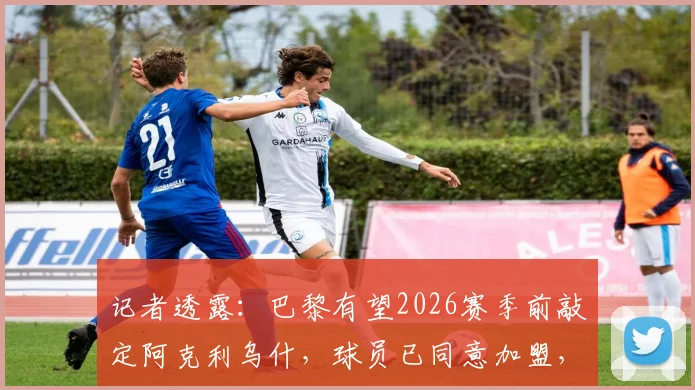 记者透露：巴黎有望2026赛季前敲定阿克利乌什，球员已同意加盟，转会费成最后关键
