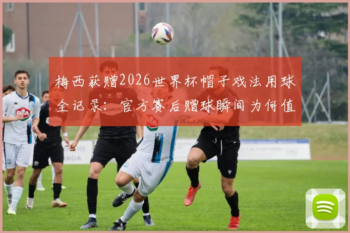 梅西获赠2026世界杯帽子戏法用球全记录：官方赛后赠球瞬间为何值得永久珍藏？