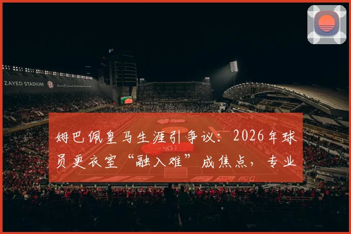 姆巴佩皇马生涯引争议:2026年球员更衣室“融入难”成焦点,专业解析球星转会团队协作困境