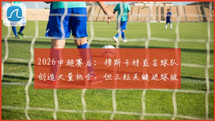 2026中超赛后:穆斯卡特直言球队创造大量机会,但三粒关键进球被判无效引热议