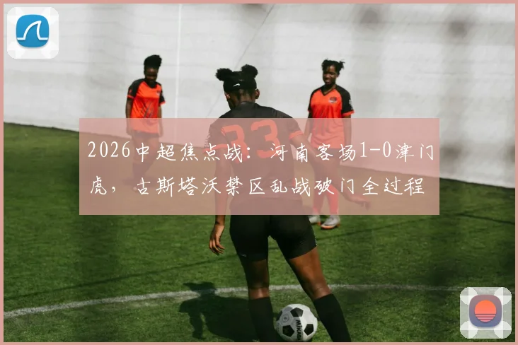 2026中超焦点战：河南客场1-0津门虎，古斯塔沃禁区乱战破门全过程解析