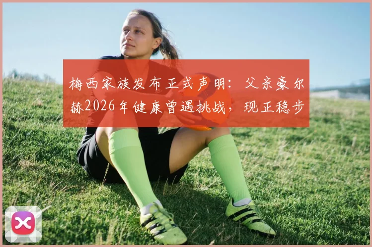 梅西家族发布正式声明:父亲豪尔赫2026年健康曾遇挑战,现正稳步康复,球迷无需过度担忧