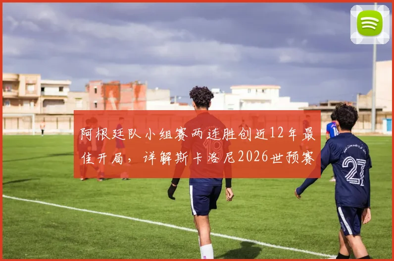 阿根廷队小组赛两连胜创近12年最佳开局，详解斯卡洛尼2026世预赛备战策略
