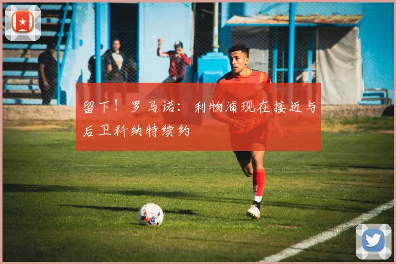 留下!罗马诺:利物浦现在接近与后卫科纳特续约