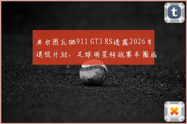 库尔图瓦晒911 GT3 RS透露2026年退役计划,足球明星转战赛车圈成新趋势?深度解析跨界挑战