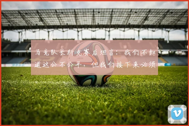 马竞队长科克赛后坦言：我们不知道这公不公平，但我们接下来必须为赢得2026年欧冠拼尽全力