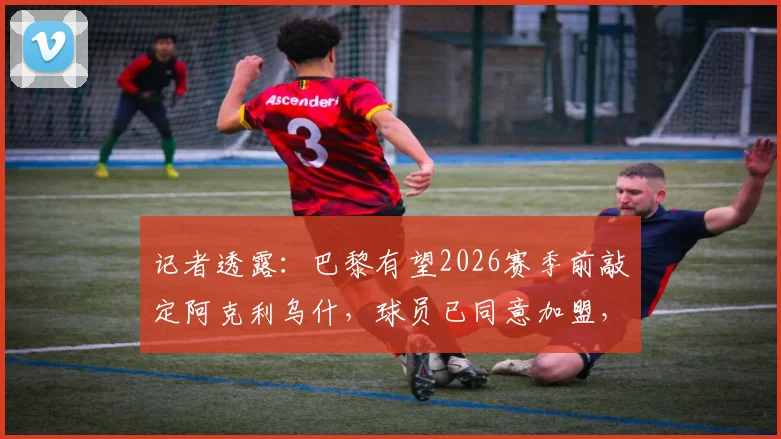 记者透露：巴黎有望2026赛季前敲定阿克利乌什，球员已同意加盟，转会费成最后关键
