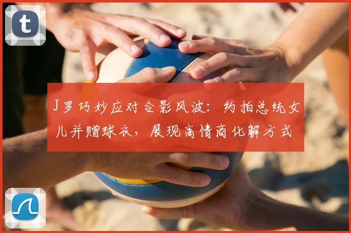 J罗巧妙应对合影风波：约拍总统女儿并赠球衣，展现高情商化解方式