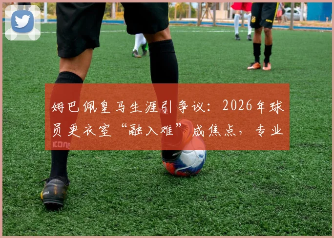 姆巴佩皇马生涯引争议：2026年球员更衣室“融入难”成焦点，专业解析球星转会团队协作困境