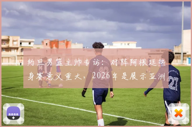 约旦男篮主帅专访:对阵阿根廷热身赛意义重大,2026年是展示亚洲篮球实力的关键机会