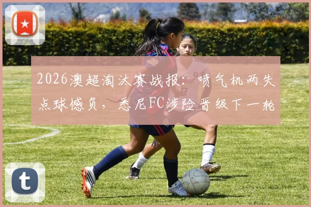 2026澳超淘汰赛战报:喷气机两失点球憾负,悉尼FC涉险晋级下一轮,门将成关键先生