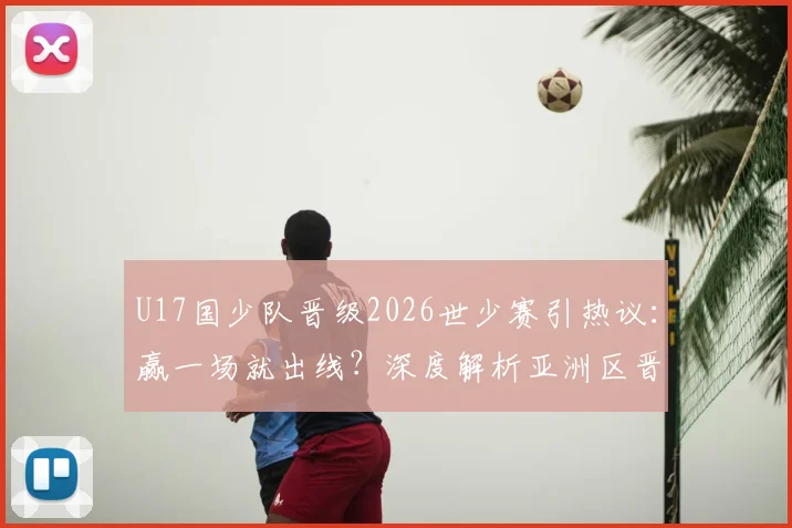 U17国少队晋级2026世少赛引热议：赢一场就出线？深度解析亚洲区晋级规则与青训前景
