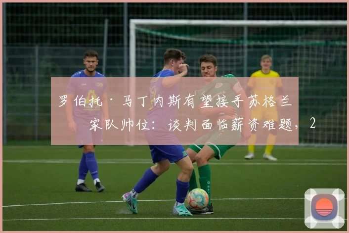 罗伯托·马丁内斯有望接手苏格兰国家队帅位:谈判面临薪资难题,2026世界杯预选赛前景分析