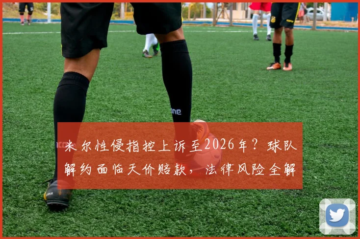 米尔性侵指控上诉至2026年?球队解约面临天价赔款,法律风险全解析