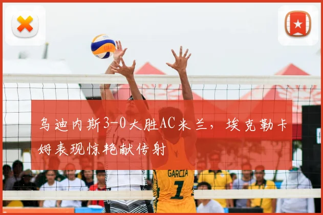 乌迪内斯3-0大胜AC米兰，埃克勒卡姆表现惊艳献传射
