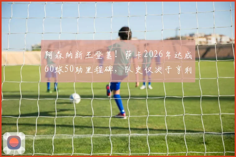 阿森纳新王登基!萨卡2026年达成60球50助里程碑,队史仅次于亨利博格坎普,他到底有多强?