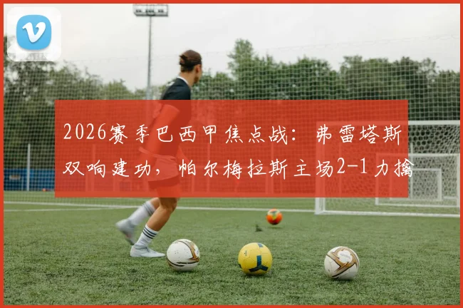 2026赛季巴西甲焦点战:弗雷塔斯双响建功,帕尔梅拉斯主场2-1力擒老对手格雷米奥,积分榜紧追领头羊