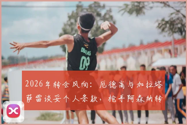 2026年转会风向：厄德高与加拉塔萨雷谈妥个人条款，枪手阿森纳转会费成最后关卡