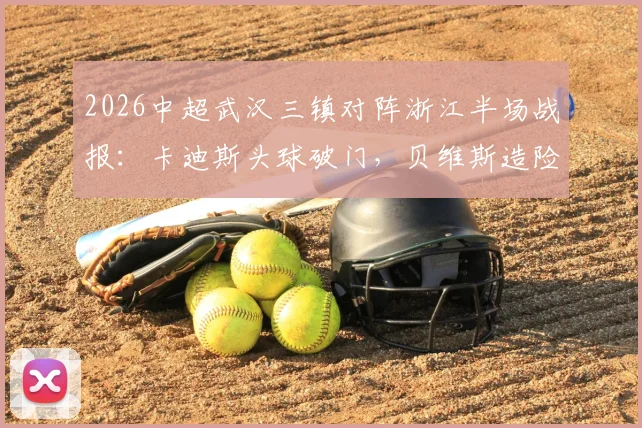2026中超武汉三镇对阵浙江半场战报：卡迪斯头球破门，贝维斯造险，三镇1球领先