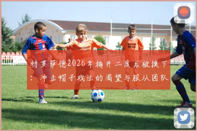 特罗萨德2026年梅开二度后被换下：冲击帽子戏法的渴望与服从团队的大局观，阿尔特塔换人决策深度解读