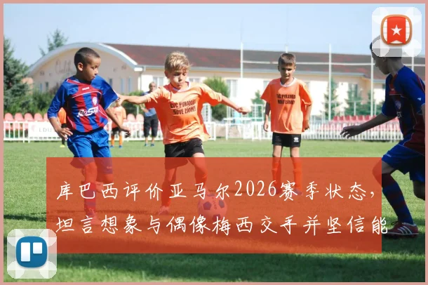 库巴西评价亚马尔2026赛季状态,坦言想象与偶像梅西交手并坚信能突破防守