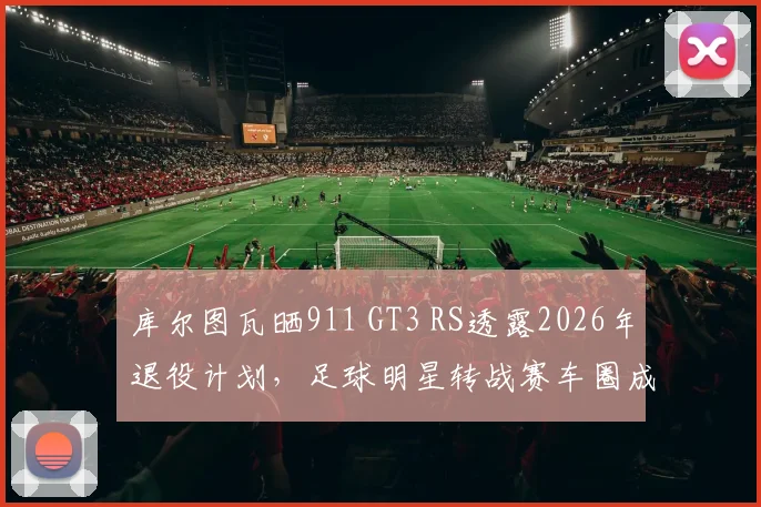 库尔图瓦晒911 GT3 RS透露2026年退役计划，足球明星转战赛车圈成新趋势？深度解析跨界挑战
