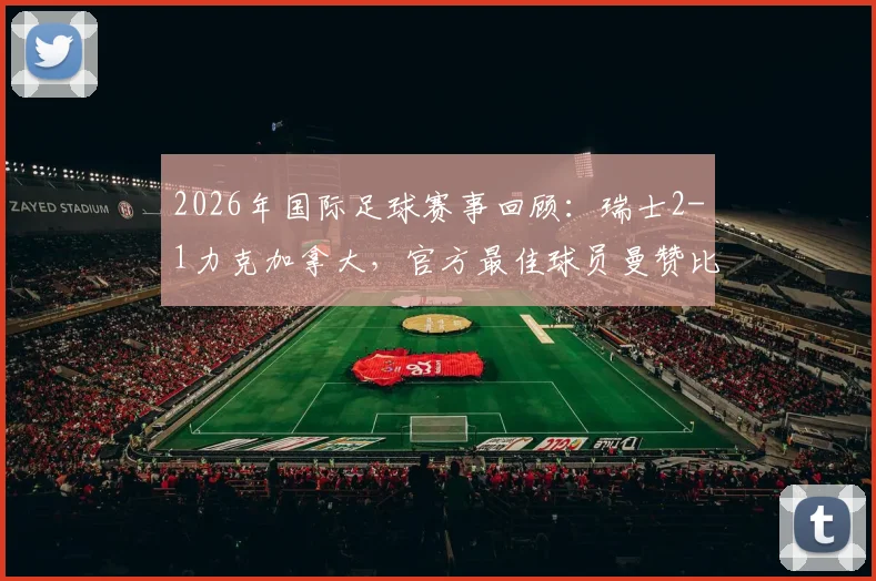 2026年国际足球赛事回顾：瑞士2-1力克加拿大，官方最佳球员曼赞比如何传射建功？