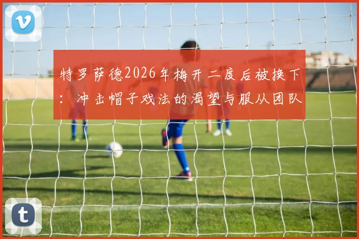 特罗萨德2026年梅开二度后被换下:冲击帽子戏法的渴望与服从团队的大局观,阿尔特塔换人决策深度解读