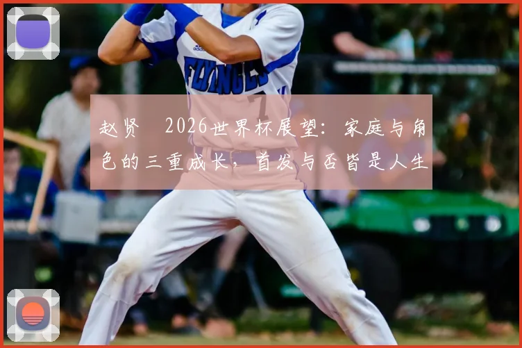 赵贤祐2026世界杯展望：家庭与角色的三重成长，首发与否皆是人生赢家