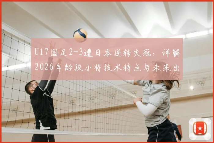 U17国足2-3遭日本逆转失冠,详解2026年龄段小将技术特点与未来出路