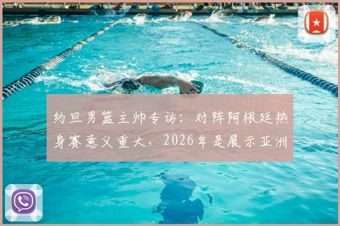 约旦男篮主帅专访：对阵阿根廷热身赛意义重大，2026年是展示亚洲篮球实力的关键机会