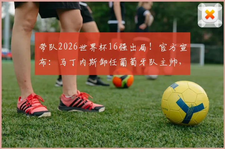 带队2026世界杯16强出局!官方宣布:马丁内斯卸任葡萄牙队主帅,谁将接过C罗留下的传奇教鞭?