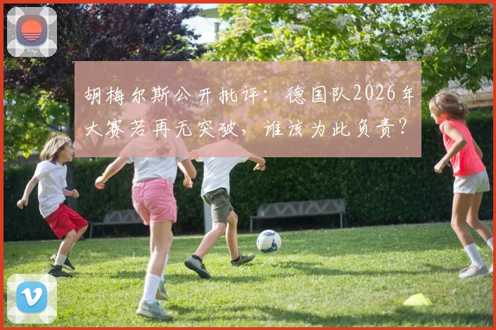 胡梅尔斯公开批评:德国队2026年大赛若再无突破,谁该为此负责?
