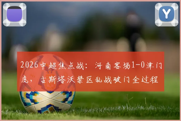 2026中超焦点战:河南客场1-0津门虎,古斯塔沃禁区乱战破门全过程解析