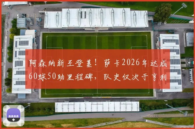 阿森纳新王登基！萨卡2026年达成60球50助里程碑，队史仅次于亨利博格坎普，他到底有多强？