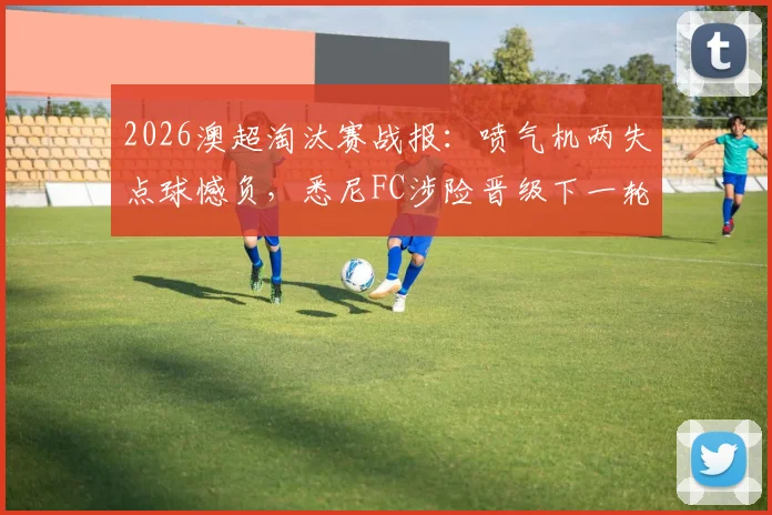 2026澳超淘汰赛战报：喷气机两失点球憾负，悉尼FC涉险晋级下一轮，门将成关键先生
