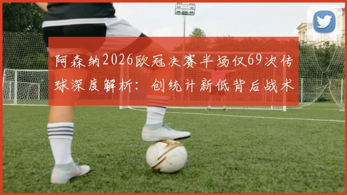 阿森纳2026欧冠决赛半场仅69次传球深度解析:创统计新低背后战术与原因全览,附关键数据对比
