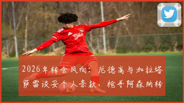 2026年转会风向：厄德高与加拉塔萨雷谈妥个人条款，枪手阿森纳转会费成最后关卡