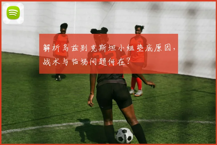 解析乌兹别克斯坦小组垫底原因，战术与临场问题何在？