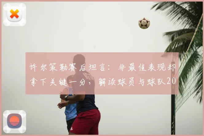 许尔策勒赛后坦言:非最佳表现却拿下关键一分,解读球员与球队2026年的务实心态