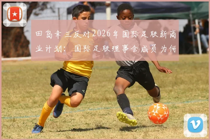田岛幸三反对2026年国际足联新商业计划:国际足联理事会成员为何投下反对票