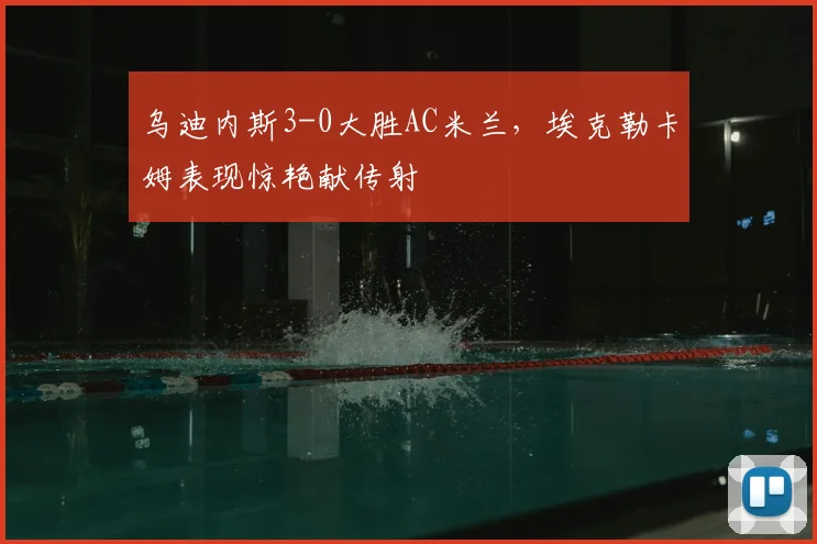乌迪内斯3-0大胜AC米兰,埃克勒卡姆表现惊艳献传射