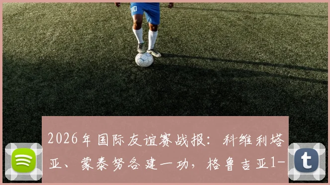 2026年国际友谊赛战报：科维利塔亚、蒙泰努各建一功，格鲁吉亚1-1战平罗马尼亚，附两队历史交锋与球员解读