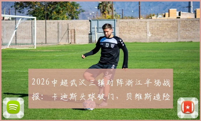2026中超武汉三镇对阵浙江半场战报：卡迪斯头球破门，贝维斯造险，三镇1球领先