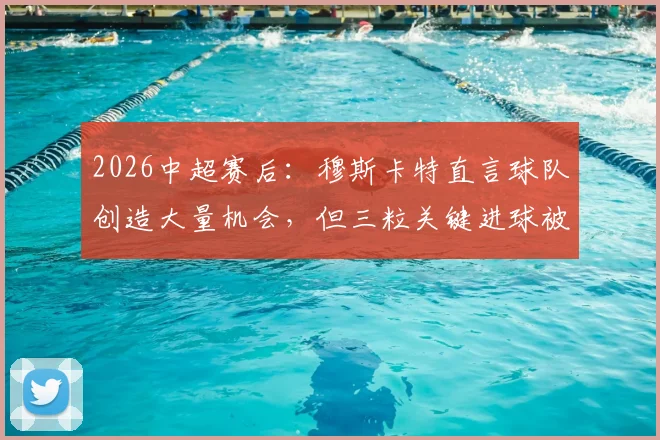 2026中超赛后：穆斯卡特直言球队创造大量机会，但三粒关键进球被判无效引热议