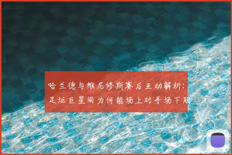 哈兰德与维尼修斯赛后互动解析：足坛巨星间为何能场上对手场下朋友？附2026最新看点