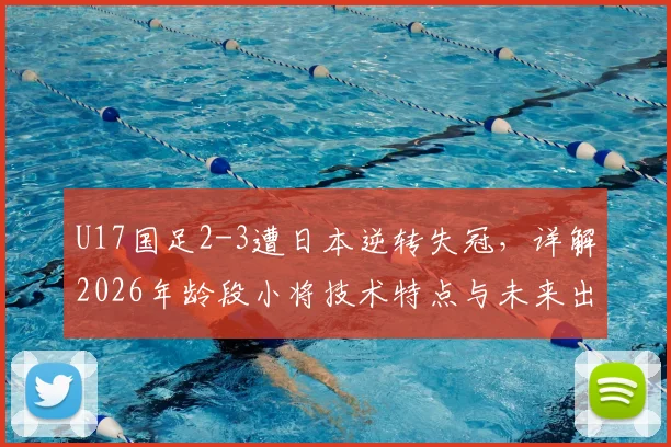 U17国足2-3遭日本逆转失冠，详解2026年龄段小将技术特点与未来出路