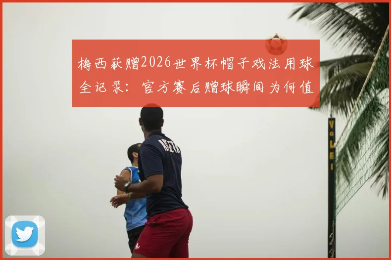 梅西获赠2026世界杯帽子戏法用球全记录:官方赛后赠球瞬间为何值得永久珍藏?