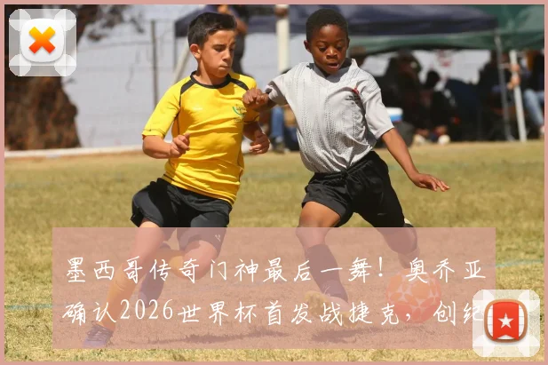 墨西哥传奇门神最后一舞!奥乔亚确认2026世界杯首发战捷克,创纪录亮相生涯第六届大赛